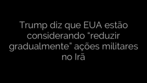 ​Trump diz que EUA estão considerando “reduzir gradualmente” ações militares no Irã 